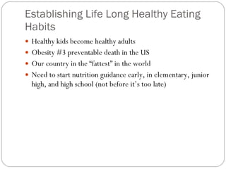 Establishing Life Long Healthy Eating Habits  Healthy kids become healthy adults Obesity #3 preventable death in the US  Our country in the “fattest” in the world  Need to start nutrition guidance early, in elementary, junior high, and high school (not before it’s too late) 