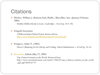 Citations Ellerbee, William J.; Bramson-Paul, Phyllis.; Marcellino, Sara. (January/February 2006)  Healthy Children Ready to Learn.  Leadership v. 35 no3 (p. 26-9, 39) .  Feingold Association A Different Kind of School Lunch. Retrieved from  http://www.feingold.org/Bluebook/page-09-wisconsin.pdf     Pettigrew, Andre N. (2005)  Denver’s Balancing Act for Obesity and Vending.  School Administrator v. 62 no9 (p, 10-12 )  Hernandez , Fabiola (May 27, 2009) Top 5 Fattest Countries in the World. Retrieved from http://www.associatedcontent.com/article/1766192/top_5_fattest_countries_in_the_world_pg2_pg2.html?cat=51  