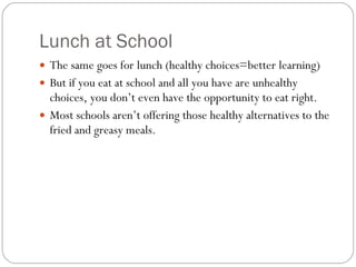 Lunch at School The same goes for lunch (healthy choices=better learning)  But if you eat at school and all you have are unhealthy choices, you don’t even have the opportunity to eat right.  Most schools aren’t offering those healthy alternatives to the fried and greasy meals. 