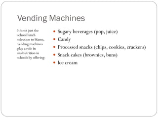 Vending Machines It’s not just the school lunch selection to blame, vending machines play a role in malnutrition in schools by offering: Sugary beverages (pop, juice)  Candy  Processed snacks (chips, cookies, crackers)  Snack cakes (brownies, buns)  Ice cream 