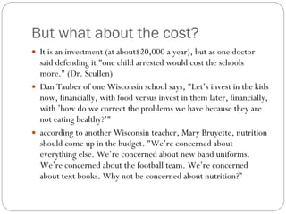 But what about the cost? It is an investment (at about$20,000 a year), but as one doctor said defending it "one child arrested would cost the schools more." (Dr. Scullen) Dan Tauber of one Wisconsin school says, "Let’s invest in the kids now, financially, with food versus invest in them later, financially, with ’how do we correct the problems we have because they are not eating healthy?’"  according to another Wisconsin teacher, Mary Bruyette, nutrition should come up in the budget. "We’re concerned about everything else. We’re concerned about new band uniforms. We’re concerned about the football team. We’re concerned about text books. Why not be concerned about nutrition?”  