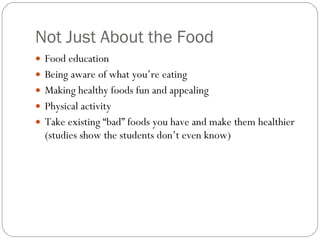 Not Just About the Food Food education  Being aware of what you’re eating  Making healthy foods fun and appealing  Physical activity  Take existing “bad” foods you have and make them healthier (studies show the students don’t even know) 
