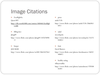 Image Citations Foodfight4x  Quest 007  http://illo.worth1000.com/entries/480460/foodfight-club     filling.face  jking89  http://www.flickr.com/photos/jking89/3476740902/   burger JOE M500 http://www.flickr.com/photos/m500/2864342764/ pizza  andie712b http://www.flickr.com/photos/andie712b/2066963097/   salad  stevedepolo http://www.flickr.com/photos/stevendepolo/3557305803/   fruit  David Masters http://www.flickr.com/photos/davidmasters/3603240087/   healthy eating  tiffanywashko http://www.flickr.com/photos/naturalmom/3705088109/ 