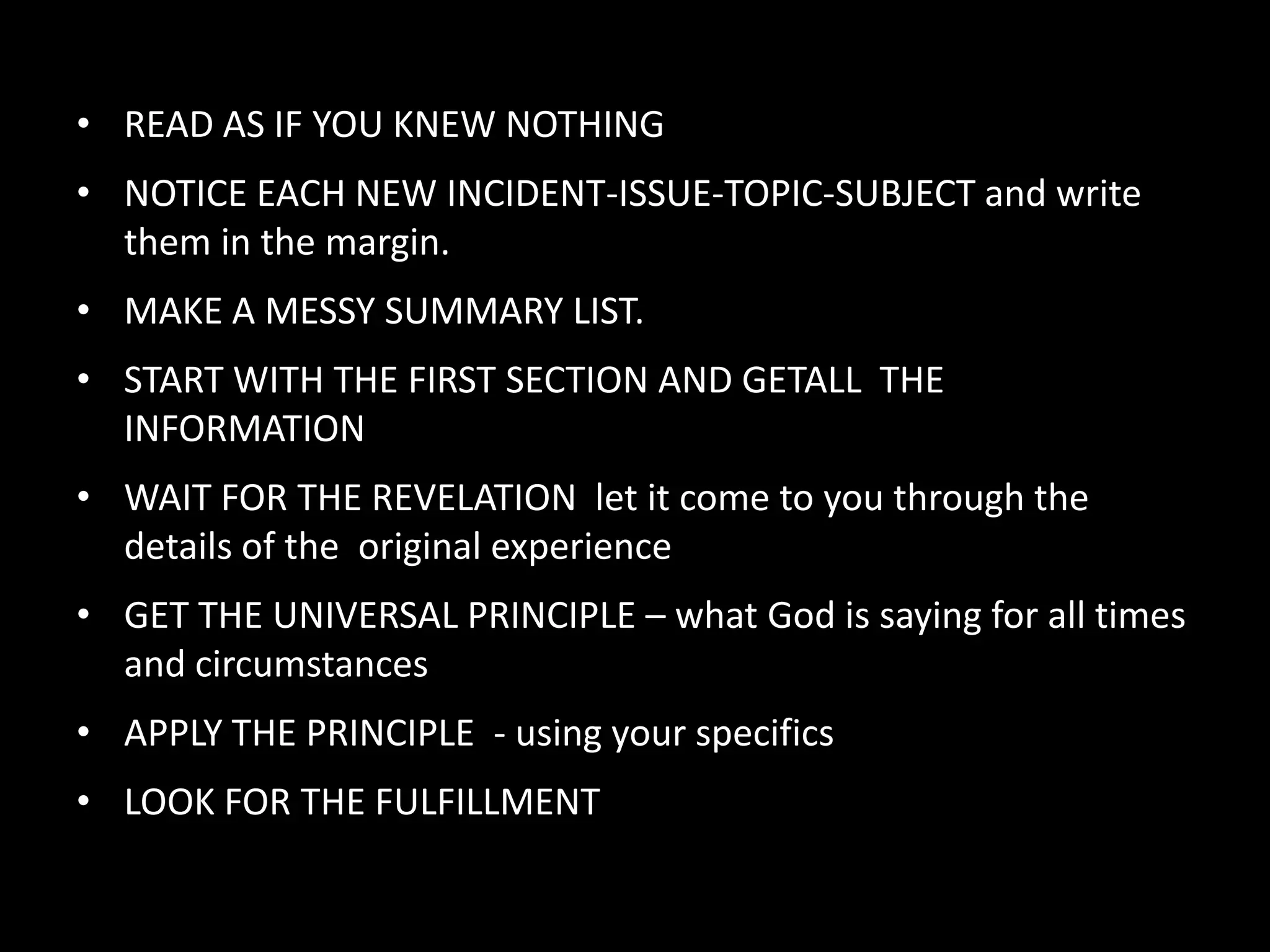 • READ AS IF YOU KNEW NOTHING
• NOTICE EACH NEW INCIDENT-ISSUE-TOPIC-SUBJECT and write
  them in the margin.
• MAKE A MESSY SUMMARY LIST.
• START WITH THE FIRST SECTION AND GETALL THE
  INFORMATION
• WAIT FOR THE REVELATION let it come to you through the
  details of the original experience
• GET THE UNIVERSAL PRINCIPLE – what God is saying for all times
  and circumstances
• APPLY THE PRINCIPLE - using your specifics
• LOOK FOR THE FULFILLMENT
 