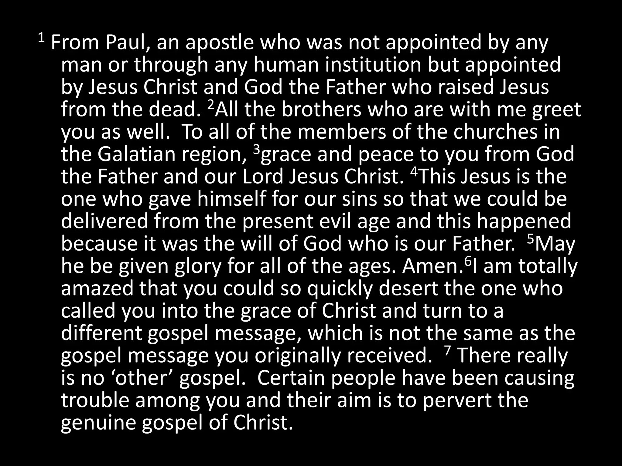 1   From Paul, an apostle who was not appointed by any
     man or through any human institution but appointed
     by Jesus Christ and God the Father who raised Jesus
     from the dead. 2All the brothers who are with me greet
     you as well. To all of the members of the churches in
     the Galatian region, 3grace and peace to you from God
     the Father and our Lord Jesus Christ. 4This Jesus is the
     one who gave himself for our sins so that we could be
     delivered from the present evil age and this happened
     because it was the will of God who is our Father. 5May
     he be given glory for all of the ages. Amen.6I am totally
     amazed that you could so quickly desert the one who
     called you into the grace of Christ and turn to a
     different gospel message, which is not the same as the
     gospel message you originally received. 7 There really
     is no ‘other’ gospel. Certain people have been causing
     trouble among you and their aim is to pervert the
     genuine gospel of Christ.
 