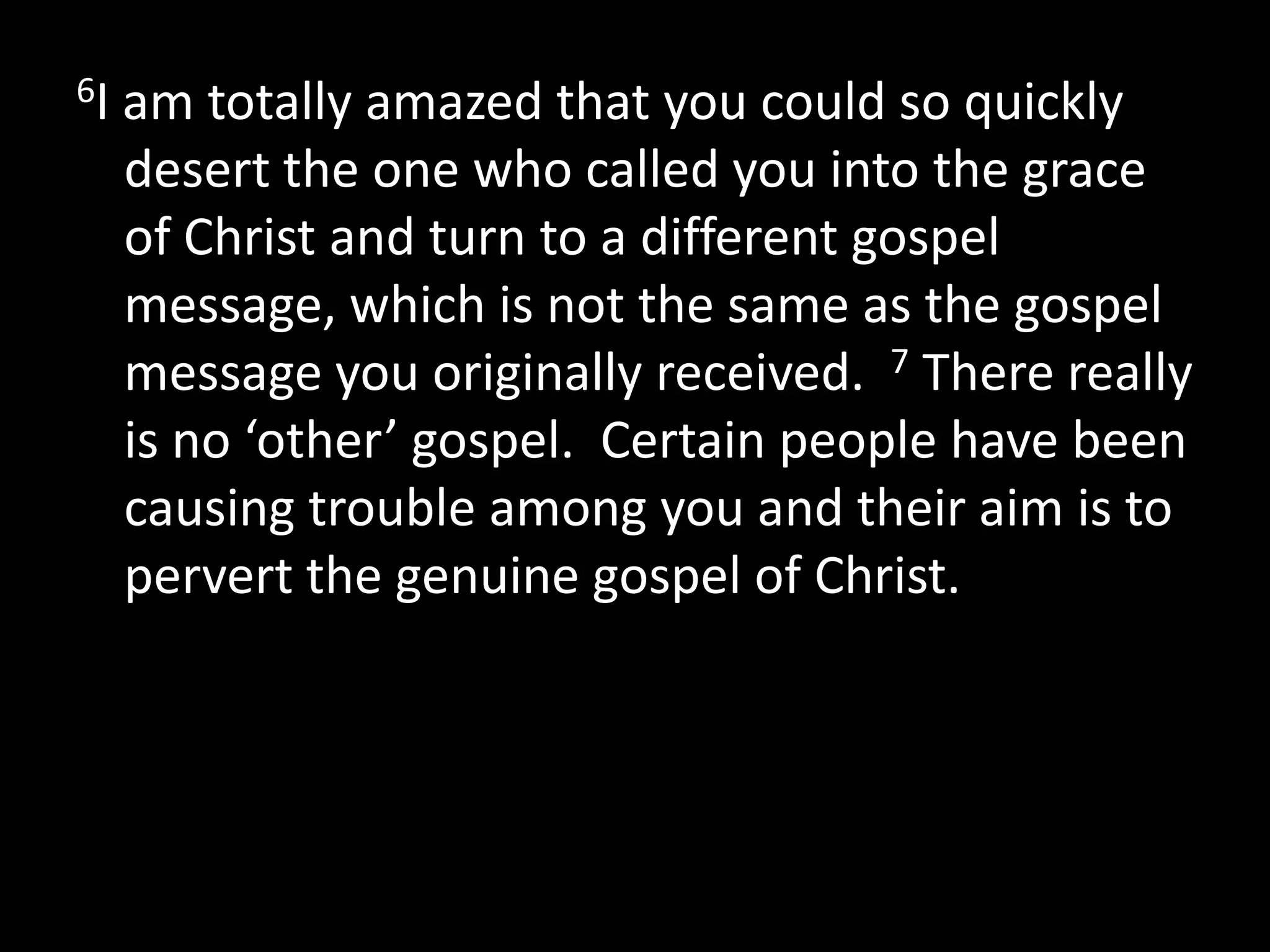 6I   am totally amazed that you could so quickly
     desert the one who called you into the grace
     of Christ and turn to a different gospel
     message, which is not the same as the gospel
     message you originally received. 7 There really
     is no ‘other’ gospel. Certain people have been
     causing trouble among you and their aim is to
     pervert the genuine gospel of Christ.
 
