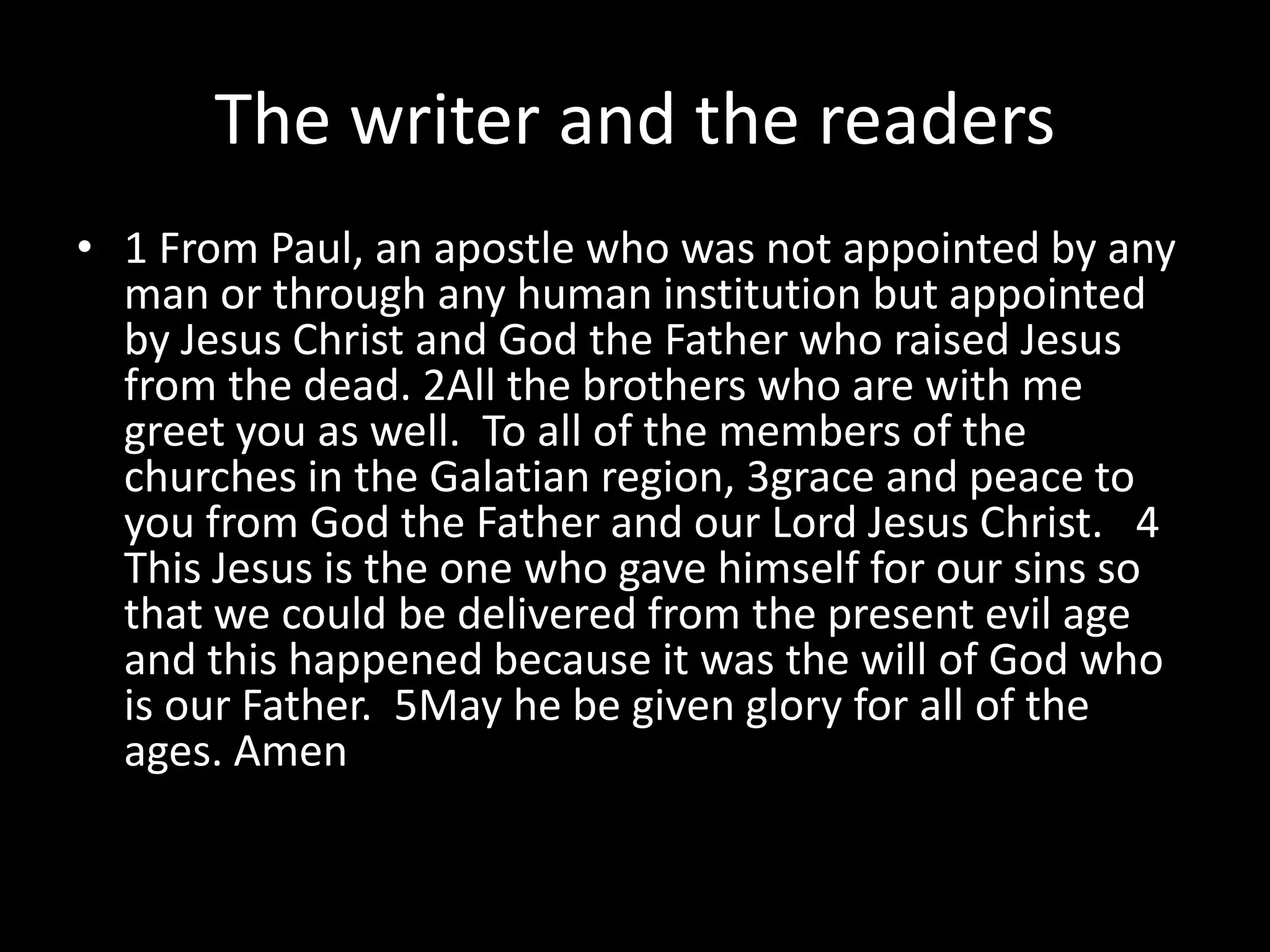 The writer and the readers
• 1 From Paul, an apostle who was not appointed by any
  man or through any human institution but appointed
  by Jesus Christ and God the Father who raised Jesus
  from the dead. 2All the brothers who are with me
  greet you as well. To all of the members of the
  churches in the Galatian region, 3grace and peace to
  you from God the Father and our Lord Jesus Christ. 4
  This Jesus is the one who gave himself for our sins so
  that we could be delivered from the present evil age
  and this happened because it was the will of God who
  is our Father. 5May he be given glory for all of the
  ages. Amen
 