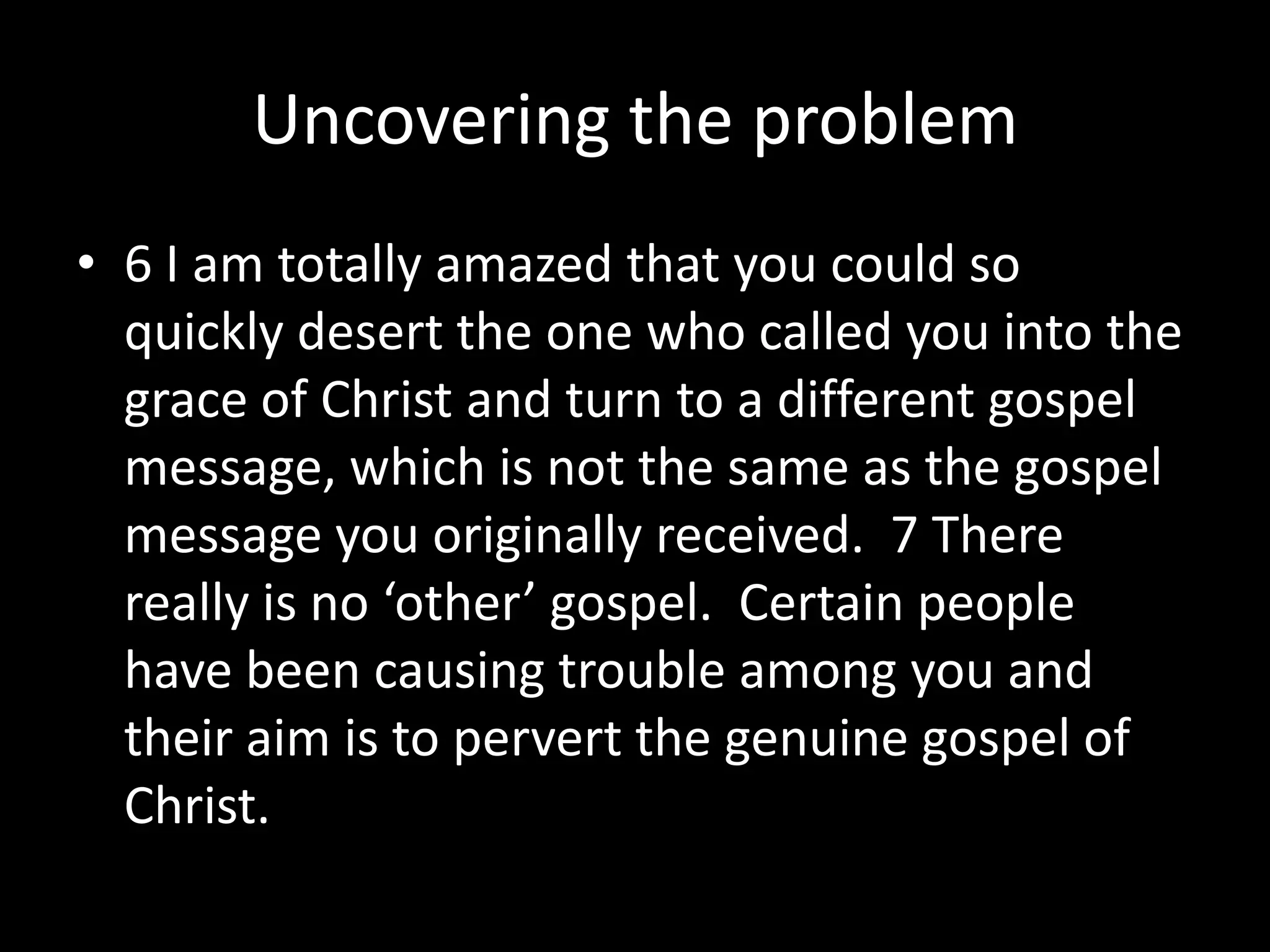 Uncovering the problem
• 6 I am totally amazed that you could so
  quickly desert the one who called you into the
  grace of Christ and turn to a different gospel
  message, which is not the same as the gospel
  message you originally received. 7 There
  really is no ‘other’ gospel. Certain people
  have been causing trouble among you and
  their aim is to pervert the genuine gospel of
  Christ.
 