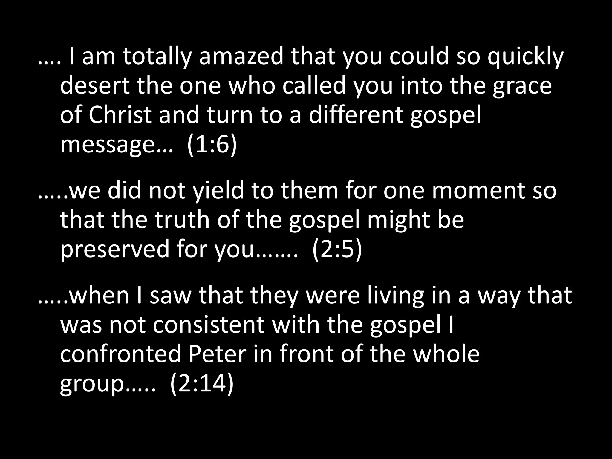 …. I am totally amazed that you could so quickly
  desert the one who called you into the grace
  of Christ and turn to a different gospel
  message… (1:6)
…..we did not yield to them for one moment so
  that the truth of the gospel might be
  preserved for you……. (2:5)
…..when I saw that they were living in a way that
  was not consistent with the gospel I
  confronted Peter in front of the whole
  group….. (2:14)
 