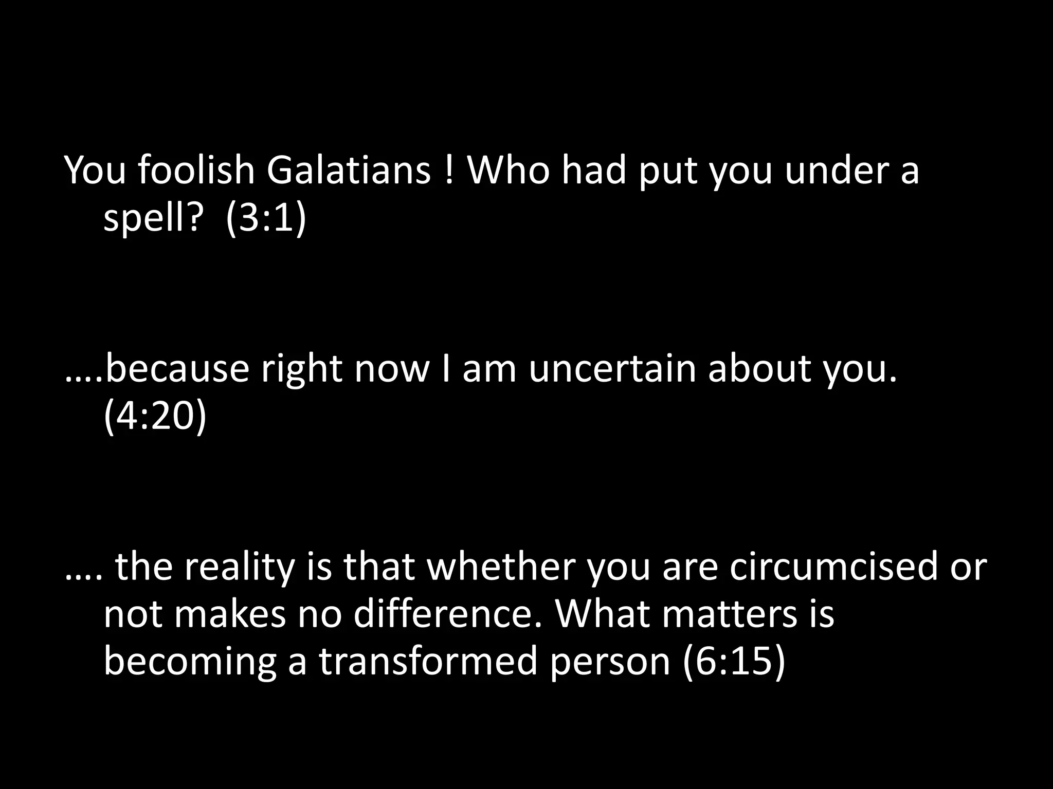 You foolish Galatians ! Who had put you under a
  spell? (3:1)


….because right now I am uncertain about you.
  (4:20)


…. the reality is that whether you are circumcised or
  not makes no difference. What matters is
  becoming a transformed person (6:15)
 