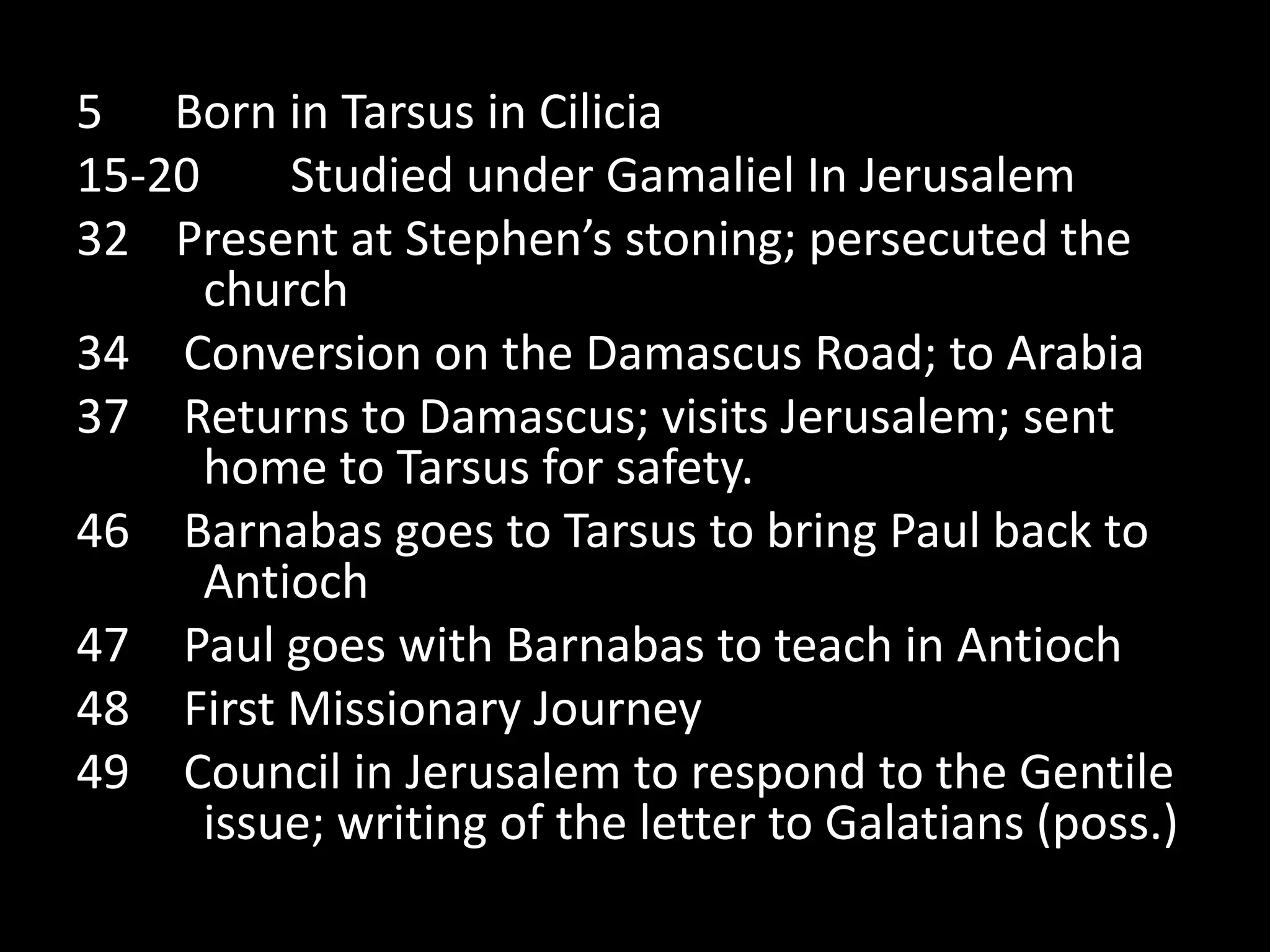 5 Born in Tarsus in Cilicia
15-20     Studied under Gamaliel In Jerusalem
32 Present at Stephen’s stoning; persecuted the
      church
34 Conversion on the Damascus Road; to Arabia
37 Returns to Damascus; visits Jerusalem; sent
      home to Tarsus for safety.
46 Barnabas goes to Tarsus to bring Paul back to
      Antioch
47 Paul goes with Barnabas to teach in Antioch
48 First Missionary Journey
49 Council in Jerusalem to respond to the Gentile
      issue; writing of the letter to Galatians (poss.)
 