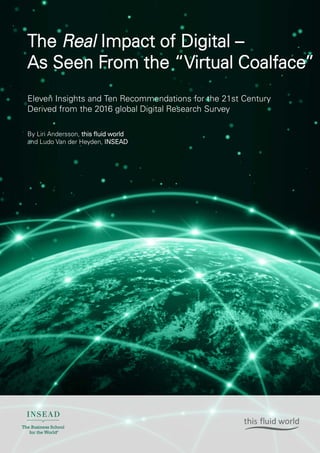 0
The Real Impact of Digital –
As Seen From the “Virtual Coalface”
Eleven Insights and Ten Recommendations for the 21st Century
Derived from the 2016 global Digital Research Survey
By Liri Andersson, this fluid world
and Ludo Van der Heyden, INSEAD
 