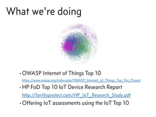 What we're doing
-OWASP Internet of Things Top 10 
https://www.owasp.org/index.php/OWASP_Internet_of_Things_Top_Ten_Project
-HP FoD Top 10 IoT Device Research Report 
http://fortifyprotect.com/HP_IoT_Research_Study.pdf
-Offering IoT assessments using the IoT Top 10
 