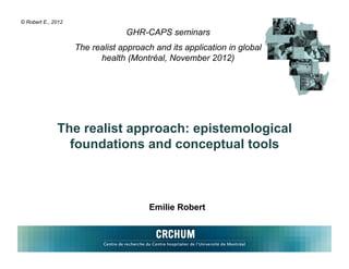 © Robert E., 2012

                                 GHR-CAPS seminars
                    The realist approach and its application in global
                          health (Montréal, November 2012)




              The realist approach: epistemological
                foundations and conceptual tools



                                       Emilie Robert
 