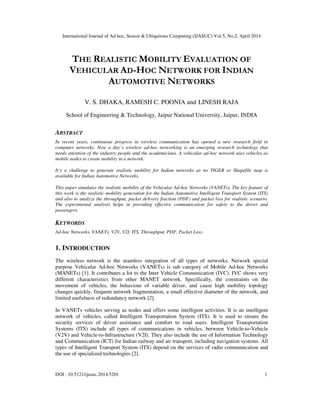 International Journal of Ad hoc, Sensor & Ubiquitous Computing (IJASUC) Vol.5, No.2, April 2014
DOI : 10.5121/ijasuc.2014.5201 1
THE REALISTIC MOBILITY EVALUATION OF
VEHICULAR AD-HOC NETWORK FOR INDIAN
AUTOMOTIVE NETWORKS
V. S. DHAKA, RAMESH C. POONIA and LINESH RAJA
School of Engineering & Technology, Jaipur National University, Jaipur, INDIA
ABSTRACT
In recent years, continuous progress in wireless communication has opened a new research field in
computer networks. Now a day’s wireless ad-hoc networking is an emerging research technology that
needs attention of the industry people and the academicians. A vehicular ad-hoc network uses vehicles as
mobile nodes to create mobility in a network.
It’s a challenge to generate realistic mobility for Indian networks as no TIGER or Shapefile map is
available for Indian Automotive Networks.
This paper simulates the realistic mobility of the Vehicular Ad-hoc Networks (VANETs). The key feature of
this work is the realistic mobility generation for the Indian Automotive Intelligent Transport System (ITS)
and also to analyze the throughput, packet delivery fraction (PDF) and packet loss for realistic scenario.
The experimental analysis helps in providing effective communication for safety to the driver and
passengers.
KEYWORDS
Ad-hoc Networks, VANETs, V2V, V2I, ITS, Throughput, PDF, Packet Loss
1. INTRODUCTION
The wireless network is the seamless integration of all types of networks. Network special
purpose Vehicular Ad-hoc Networks (VANETs) is sub category of Mobile Ad-hoc Networks
(MANETs) [1]. It contributes a lot to the Inter Vehicle Communication (IVC). IVC shows very
different characteristics from other MANET network. Specifically, the constraints on the
movement of vehicles, the behaviour of variable driver, and cause high mobility topology
changes quickly, frequent network fragmentation, a small effective diameter of the network, and
limited usefulness of redundancy network [2].
In VANETs vehicles serving as nodes and offers some intelligent activities. It is an intelligent
network of vehicles, called Intelligent Transportation System (ITS). It is used to ensure the
security services of driver assistance and comfort to road users. Intelligent Transportation
Systems (ITS) include all types of communications in vehicles, between Vehicle-to-Vehicle
(V2V) and Vehicle-to-Infrastructure (V2I). They also include the use of Information Technology
and Communication (ICT) for Indian railway and air transport, including navigation systems. All
types of Intelligent Transport System (ITS) depend on the services of radio communication and
the use of specialized technologies [2].
 