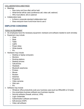 COLLABORATION & MEETINGS
 Meetings
o How many and how often will be held
o What format will be used (conference call, video call, webinar)
o Who must attend, who is optional
 Collaboration tools
o Is there a corporate standard collaboration tool
o Does everyone have it and know how to use it
EMPLOYEE CONCERNS
TOOLS & EQUIPMENT
 Do employees have the necessary equipment, hardware and software needed to work remotely
 Equipment may include
o Chair
o Desk
o Table
o Lights
o Power strips
o White boards
o Etc.
 Hardware may include
o Desktop or laptop computers
o Monitors
o Docking stations
o Desktop phones
o Cell phones
o Headsets
o Bluetooth earphones
o Printers
o Mouse
o Routers
o Switches
o Projectors
o Video cameras
o Web cam
o Etc.
 Software may include
o Whatever office productivity suite your business uses (such as Office365 or G Suite)
o Any proprietary business software your business requires
o Security software (firewall, antivirus, VPN)
o Login credentials
o Authentication software and tokens
o Soft phones (VOIP)
o Video call software
 