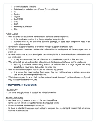 o Communications software
o Collaboration tools (such as Webex, Zoom or Slack)
o IM
o Design
o Layout
o CAD/CAM
o CRM
o CMS
o Marketing automation
o Etc.
PURCHASING
 Who will order the equipment, hardware and software for the employees
o If the employee must do it, is there a standard setup to order
o Is there one SKU for the entire standard package, or does each component need to be
ordered separately
 Is there one supplier to contact or are there multiple suppliers to choose from
 Will all equipment, hardware, software be delivered to the employee or will the employee need to
pick it up
 Is there a corporate account employees can use to pay for it, or do they order it themselves and
are reimbursed
o If they are reimbursed, are the processes and procedures in place to deal with that
 Who will install, set up and maintain all equipment, hardware and software for the employees
o Working from home means being able to be self-sufficient to a large degree, but many
people have never done that and do not know how
 Who will train the employees how to use the tools and equipment
o If a person has never worked from home, they may not know how to set up, access and
use a VPN, how to log in remotely, etc.
 What do employees do when their hardware doesn’t work, they can’t get the software configured,
they can’t connect to the VPN, etc.
IT DEPARTMENT CONCERNS
HEADCOUNT
 Are there enough people to support the remote workforce
INFRASTRUCTURE
 Are there enough servers to support the remote workforce
 Is the network robust enough to maintain the required uptime
 Does the network have enough bandwidth
 Is there a standard hardware and software package (i.e., a standard image) that all remote
workers must have/use
 
