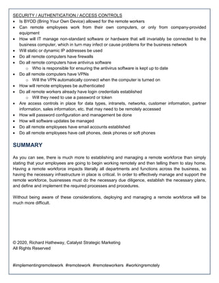 SECURITY / AUTHENTICATION / ACCESS CONTROLS
 Is BYOD (Bring Your Own Device) allowed for the remote workers
 Can remote employees work from their own computers, or only from company-provided
equipment
 How will IT manage non-standard software or hardware that will invariably be connected to the
business computer, which in turn may infect or cause problems for the business network
 Will static or dynamic IP addresses be used
 Do all remote computers have firewalls
 Do all remote computers have antivirus software
o Who is responsible for ensuring the antivirus software is kept up to date
 Do all remote computers have VPNs
o Will the VPN automatically connect when the computer is turned on
 How will remote employees be authenticated
 Do all remote workers already have login credentials established
o Will they need to use a password or token
 Are access controls in place for data types, intranets, networks, customer information, partner
information, sales information, etc. that may need to be remotely accessed
 How will password configuration and management be done
 How will software updates be managed
 Do all remote employees have email accounts established
 Do all remote employees have cell phones, desk phones or soft phones
SUMMARY
As you can see, there is much more to establishing and managing a remote workforce than simply
stating that your employees are going to begin working remotely and then telling them to stay home.
Having a remote workforce impacts literally all departments and functions across the business, so
having the necessary infrastructure in place is critical. In order to effectively manage and support the
remote workforce, businesses must do the necessary due diligence, establish the necessary plans,
and define and implement the required processes and procedures.
Without being aware of these considerations, deploying and managing a remote workforce will be
much more difficult.
© 2020, Richard Hatheway, Catalyst Strategic Marketing
All Rights Reserved
#implementingremotework #remotework #remoteworkers #workingremotely
 