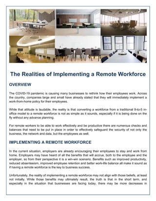 The Realities of Implementing a Remote Workforce
OVERVIEW
The COVID-19 pandemic is causing many businesses to rethink how their employees work. Across
the country, companies large and small have already stated that they will immediately implement a
work-from-home policy for their employees.
While that attitude is laudable, the reality is that converting a workforce from a traditional 9-to-5 in-
office model to a remote workforce is not as simple as it sounds, especially if it is being done on the
fly without any advance planning.
For remote workers to be able to work effectively and be productive there are numerous checks and
balances that need to be put in place in order to effectively safeguard the security of not only the
business, the network and data, but the employees as well.
IMPLEMENTING A REMOTE WORKFORCE
In the current situation, employers are already encouraging their employees to stay and work from
home. Employers may have heard of all the benefits that will accrue, both to the employee and the
employer, so from their perspective it is a win-win scenario. Benefits such as improved productivity,
reduced absenteeism, improved employee retention and better work-life balance all make it sound as
if having a remote workforce is the key to business success.
Unfortunately, the reality of implementing a remote workforce may not align with those beliefs, at least
not initially. While those benefits may ultimately result, the truth is that in the short term, and
especially in the situation that businesses are facing today, there may be more decreases in
 