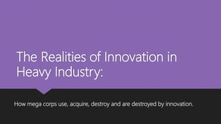 The Realities of Innovation in
Heavy Industry:
How mega corps use, acquire, destroy and are destroyed by innovation.
 