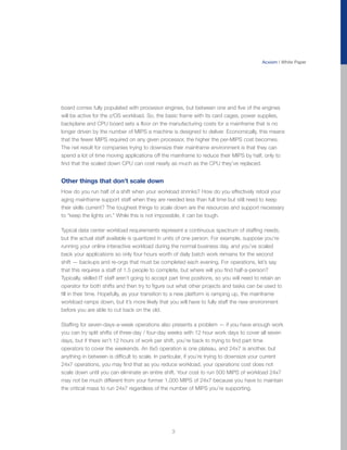 Acxiom | White Paper




board comes fully populated with processor engines, but between one and five of the engines
will be active for the z/OS workload. So, the basic frame with its card cages, power supplies,
backplane and CPU board sets a floor on the manufacturing costs for a mainframe that is no
longer driven by the number of MIPS a machine is designed to deliver. Economically, this means
that the fewer MIPS required on any given processor, the higher the per-MIPS cost becomes.
The net result for companies trying to downsize their mainframe environment is that they can
spend a lot of time moving applications off the mainframe to reduce their MIPS by half, only to
find that the scaled down CPU can cost nearly as much as the CPU they’ve replaced.


Other things that don’t scale down
How do you run half of a shift when your workload shrinks? How do you effectively retool your
aging mainframe support staff when they are needed less than full time but still need to keep
their skills current? The toughest things to scale down are the resources and support necessary
to “keep the lights on.” While this is not impossible, it can be tough.

Typical data center workload requirements represent a continuous spectrum of staffing needs,
but the actual staff available is quantized in units of one person. For example, suppose you’re
running your online interactive workload during the normal business day, and you’ve scaled
back your applications so only four hours worth of daily batch work remains for the second
shift — backups and re-orgs that must be completed each evening. For operations, let’s say
that this requires a staff of 1.5 people to complete, but where will you find half-a-person?
Typically, skilled IT staff aren’t going to accept part time positions, so you will need to retain an
operator for both shifts and then try to figure out what other projects and tasks can be used to
fill in their time. Hopefully, as your transition to a new platform is ramping up, the mainframe
workload ramps down, but it’s more likely that you will have to fully staff the new environment
before you are able to cut back on the old.

Staffing for seven-days-a-week operations also presents a problem — if you have enough work
you can try split shifts of three-day / four-day weeks with 12 hour work days to cover all seven
days, but if there isn’t 12 hours of work per shift, you’re back to trying to find part time
operators to cover the weekends. An 8x5 operation is one plateau, and 24x7 is another, but
anything in between is difficult to scale. In particular, if you’re trying to downsize your current
24x7 operations, you may find that as you reduce workload, your operations cost does not
scale down until you can eliminate an entire shift. Your cost to run 500 MIPS of workload 24x7
may not be much different from your former 1,000 MIPS of 24x7 because you have to maintain
the critical mass to run 24x7 regardless of the number of MIPS you’re supporting.




                                                  3
 