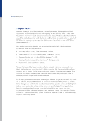 Acxiom | White Paper




         A brighter future?
         Given the challenges facing the mainframe — a retiring workforce, migrating mission critical
         applications, the economics associated with migrating off of or reducing MIPS — what is the
         future for the mainframe? Credit Suisse market research states, “We believe that the mainframe
         market has reached a point at which ‘the law of small numbers’ comes into effect … growth of
         MIPS from the customers remaining on the platform more than offsets the loss of MIPS from
         those migrating off. …”

         Here are some estimates related to how embedded the mainframe is in business today
         according to some very reliable sources:

         • “200 billion lines of COBOL code in existence” – eWeek
         • “5 billion lines of COBOL code added yearly” – Bill Ulrich, TSG Inc.
         • “Between 850,000 and 1.3 million COBOL developers” – IDC
         • “Majority of customer data still on mainframes” – Computerworld
         • “Replacement costs $20 trillion” – eWeek

         To meet the needs of the future there is an effort to replenish mainframe workers with new
         blood. A Wired Campus report from April 7, 2008, notes that IBM “has furnished Illinois State
         University with its System z890 in order to train more students in mainframe technology.” This
         and other such efforts to replenish the mainframe workforce are being monitored closely by
         those who envision a bright future for the mainframe.

         For an average mainframe data center (excluding the network), roughly 40 percent of your costs
         are for software, 30 percent for salaries, 25 percent for hardware and five percent for facilities.
         Some strategies you can look at to keep that mission critical operation running for the long term
         include: working out a plan to keep retiring workers longer, offering part-time opportunities;
         beginning knowledge transfer sooner (now), well before it’s too late; making your own
         connections with local colleges to get interns and graduates; making that challenging decision
         to move to a platform that appears to have more readily available support; or taking advantage
         of various outsourcing options.




                                                          4
 
