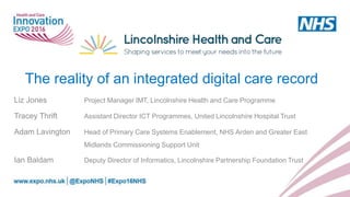 The reality of an integrated digital care record
Liz Jones Project Manager IMT, Lincolnshire Health and Care Programme
Tracey Thrift Assistant Director ICT Programmes, United Lincolnshire Hospital Trust
Adam Lavington Head of Primary Care Systems Enablement, NHS Arden and Greater East
Midlands Commissioning Support Unit
Ian Baldam Deputy Director of Informatics, Lincolnshire Partnership Foundation Trust
 