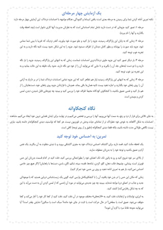 ‫مرحله‬ ‫چهار‬ ‫آزمایش‬ ‫یک‬‫ای‬
.‫دردناک‬ ‫احساسات‬ ‫با‬ ‫مواجهه‬ ‫هنگام‬ ،‫گشودگی‬ ‫و‬ ‫انبساط‬ ‫یافتن‬ :‫است‬ ‫بعدی‬ ‫مرحله‬ ‫به‬ ‫رسیدن‬ ‫برای‬ ‫شما‬ ‫کردن‬ ‫آماده‬ ‫تمرین‬ ‫نکته‬:‫دارد‬ ‫مرحله‬ ‫چهار‬ ‫آزمایش‬ ‫این‬
‫مرحله‬1‫جزوه‬ ‫کنید‬ ‫تصور‬ :‫و‬ ‫لحظه‬ ‫(چند‬ ‫است‬ ‫دشوار‬ ‫کاری‬ ‫آنها‬ ‫مدیریت‬ ‫نظرتان‬ ‫به‬ ‫که‬ ‫است‬ ‫احساساتی‬ ‫تمام‬ ‫شامل‬ ‫دارید‬ ‫دست‬ ‫در‬ ‫که‬ ‫ای‬‫ق‬‫ت‬
.)‫ببرید‬ ‫نام‬ ‫را‬ ‫آنها‬ ‫و‬ ‫بگذارید‬
‫مرحله‬2‫مماس‬ ‫شما‬ ‫بینی‬ ‫با‬ ‫تقریبا‬ ‫که‬ ‫نزدیک‬ ‫آنقدر‬ ،‫بیاورید‬ ‫خود‬ ‫صورت‬ ‫جلو‬ ‫و‬ ‫کنید‬ ‫باز‬ ‫را‬ ‫جزوه‬ ،‫رسیدید‬ ‫پاراگراف‬ ‫این‬ ‫پایان‬ ‫به‬ ‫که‬ ‫زمانی‬ :
‫ب‬ ‫حدود‬ ‫شکل‬ ‫این‬ ‫به‬ ‫را‬ ‫جزوه‬ .‫شود‬ ‫مسدود‬ ‫اطراف‬ ‫از‬ ‫دیدتان‬ ‫کامل‬ ‫بطور‬ ‫و‬ ‫بپوشاند‬ ‫را‬ ‫صورت‬ ‫باید‬ ‫جزوه‬ .‫شود‬‫این‬ ‫به‬ ‫و‬ ‫دارید‬ ‫نگه‬ ‫ثانیه‬ ‫یست‬
.‫کنید‬ ‫توجه‬ ‫خوب‬ ‫تجربه‬
‫مرحله‬3‫دردناک‬ ‫حاوی‬ ‫جزوه‬ ‫این‬ ‫کنید‬ ‫تصور‬ ‫دیگر‬ ‫بار‬ :‫نگه‬ ‫باز‬ ‫را‬ ‫جزوه‬ ،‫رسیدید‬ ‫پاراگراف‬ ‫این‬ ‫انتهای‬ ‫به‬ ‫که‬ ‫زمانی‬ .‫شماست‬ ‫احساسات‬ ‫ترین‬
‫لبه‬ ‫دست‬ ‫دو‬ ‫با‬ ‫و‬ ‫دارید‬‫می‬ ‫که‬ ‫جایی‬ ‫تا‬ ‫و‬ ‫بگیرید‬ ‫را‬ ‫آن‬ ‫جلد‬ ‫های‬‫دو‬ ‫خود‬ ‫از‬ ‫را‬ ‫آن‬ ‫توانید‬‫به‬ ‫و‬ ‫بمانید‬ ‫حالت‬ ‫این‬ ‫به‬ ‫دقیقه‬ ‫یک‬ ‫حدود‬ .‫دارید‬ ‫نگه‬ ‫ر‬
‫خوب‬ ‫نیز‬ ‫تجربه‬ ‫این‬‫توجه‬.‫کنید‬
‫مرحله‬4‫آرامی‬ ‫به‬ ،)‫دارد‬ ‫بر‬ ‫در‬ ‫را‬ ‫شما‬ ‫دردناک‬ ‫احساسات‬ ‫تمامی‬ ‫جزوه‬ ‫این‬ ‫که‬ ‫کنید‬ ‫تظاهر‬ ‫هم‬ ‫(باز‬ ‫رسیدید‬ ‫پاراگراف‬ ‫این‬ ‫انتهای‬ ‫به‬ ‫که‬ ‫زمانی‬ :
‫ث‬ ‫بیست‬ ‫دهید‬ ‫اجازه‬ ‫و‬ ‫بگذارید‬ ‫خود‬ ‫پاهای‬ ‫روی‬ ‫را‬ ‫آن‬‫همان‬ ‫انیه‬‫دست‬ ،‫خود‬ ‫پاهای‬ ‫روی‬ ‫جزوه‬ ‫قراردادن‬ ‫با‬ ‫همزمان‬ .‫بماند‬ ‫باقی‬ ‫جا‬‫از‬ ‫را‬ ‫هایتان‬
‫لمس‬ ،‫دیدن‬ ،‫شنیدن‬ ‫قابل‬ ‫چیزهایی‬ ‫چه‬ ‫ببینید‬ ‫و‬ ‫کنید‬ ‫بررسی‬ ‫را‬ ‫خود‬ ‫اطراف‬ ‫محیط‬ ‫کودکانه‬ ‫کنجکاوی‬ ‫با‬ ،‫بکشید‬ ‫عمیق‬ ‫نفسی‬ ‫و‬ ‫کنید‬ ‫باز‬ ‫هم‬
.‫است‬ ‫بوییدن‬ ‫و‬ ‫کردن‬
‫کنجکاوانه‬ ‫نگاه‬
‫برای‬ ‫تالش‬ ‫جای‬ ‫به‬‫می‬ ‫آنها‬ ‫سمت‬ ‫به‬ ،‫رنج‬ ‫و‬ ‫درد‬ ‫از‬ ‫فرار‬‫می‬ ‫تفحص‬ ‫و‬ ‫بررسی‬ ‫را‬ ‫آنها‬ ،‫رویم‬‫می‬ ‫ایجاد‬ ‫خود‬ ‫درون‬ ‫فضایی‬ ‫ایشان‬ ‫برای‬ ‫نهایت‬ ‫در‬ ‫و‬ ‫کنیم‬‫م‬ .‫کنیم‬‫شاهده‬
‫کنجکاوانه‬ ‫دیدی‬ ،‫توانستید‬ ‫که‬ ‫کجا‬ ‫هر‬ .‫نیست‬ ‫تلویزیون‬ ‫در‬ ‫وحش‬ ‫حیات‬ ‫تماشای‬ ‫از‬ ‫تر‬ ‫خطرناک‬ ‫خود‬ ‫خودی‬ ‫به‬ ،‫آگاهانه‬ ‫شکل‬ ‫به‬ ‫احساسات‬‫ب‬ ‫داشته‬ ‫تر‬‫ا‬‫نیازی‬ .‫شید‬
‫کنجکاوانه‬ ‫دیدی‬ ‫فقط‬ ‫بلکه‬ ،‫باشید‬ ‫داشته‬ ‫مدت‬ ‫طوالنی‬ ‫نگاهی‬ ‫نیست‬)‫توجه‬ ‫روی‬ ‫از‬ ‫و‬ ‫(دقیق‬.‫است‬ ‫کافی‬
‫کنید‬ ‫توجه‬ ‫خود‬ ‫احساس‬ ‫به‬ :‫تمرین‬
‫اکتشاف‬ ‫برای‬ ‫دارید‬ ‫قصد‬ .‫کنید‬ ‫مکث‬ ‫لحظه‬ ‫یک‬.‫بنگرید‬ ‫آن‬ ‫به‬ ‫متفاوت‬ ‫دیدی‬ ‫با‬ ‫و‬ ‫بروید‬ ‫اکتشافی‬ ‫سفری‬ ‫به‬ ‫خود‬ ‫دردناک‬ ‫احساس‬‫ی‬‫نفس‬ ‫ک‬
‫و‬ ‫آرام‬‫بدن‬ ‫به‬ ‫را‬ ‫خود‬ ‫توجه‬ ‫و‬ ‫بکشید‬ ‫عمیق‬.‫سازید‬ ‫معطوف‬ ‫تان‬
‫بدن‬ ‫قسمت‬ ‫کدام‬ ‫در‬ ‫کنید‬ ‫دقت‬ .‫کنید‬ ‫بررسی‬ ‫بطوراجمالی‬ ‫را‬ ‫خود‬ ‫اعضای‬ ‫تک‬ ‫تک‬ ‫پائین‬ ‫به‬ ‫رو‬ ‫و‬ ‫کنید‬ ‫شروع‬ ‫خود‬ ‫سر‬ ‫باالی‬ ‫از‬‫تان‬‫حس‬ ‫این‬
‫قوی‬‫چشم‬ ،‫پیشانی‬ :‫است‬ ‫تر‬‫شانه‬ ،‫گردن‬ ،‫گلو‬ ،‫دهان‬ ،‫فک‬ ،‫ها‬‫دس‬ ،‫باسن‬ ،‫لگن‬ ،‫شکم‬ ،‫سینه‬ ‫قفسه‬ ،‫ها‬‫ت‬‫خاصی‬ ‫چیز‬ ‫هیچ‬ ‫(اگر‬ ‫پاهایتان؟‬ ‫یا‬ ‫ها‬
‫نمی‬ ‫احساس‬.)‫کنید‬ ‫تمرکز‬ ‫خود‬ ‫حسی‬ ‫بی‬ ‫روی‬ ‫و‬ ،‫دهید‬ ‫ادامه‬ ‫تمرین‬ ‫به‬ ‫هم‬ ‫باز‬ ،‫کنید‬
‫زیست‬ ‫یک‬ ‫گویی‬ ،‫کنید‬ ‫وارسی‬ ‫کنجکاویکامل‬ ‫با‬ ‫را‬ ‫آن‬ ،‫یافتید‬ ‫خود‬ ‫بدن‬ ‫در‬ ‫را‬ ‫حس‬ ‫این‬ ‫مکان‬ ‫که‬ ‫زمانی‬‫مو‬ ‫با‬ ‫که‬ ‫هستید‬ ‫دریایی‬ ‫شناس‬‫جوداتی‬
‫دری‬ ‫اعماق‬ ‫در‬ ‫جذاب‬ ‫و‬ ‫جدید‬‫شده‬ ‫مواجه‬ ‫ا‬‫می‬ ‫جدیدی‬ ‫چیز‬ ‫چه‬ ‫ببینید‬ .‫اید‬‫می‬ ‫دست‬ ‫به‬ ‫آن‬ ‫کردن‬ ‫لمس‬ ‫از‬ ‫که‬ ‫(حسی‬ ‫آن‬ ‫مورد‬ ‫در‬ ‫توانید‬‫ای‬ ‫یا‬ ‫آید‬‫ن‬
‫رفتارمی‬ ‫شکل‬ ‫چه‬ ‫به‬ ‫که‬.‫کنید‬ ‫کشف‬ )‫کند‬
.‫کنید‬ ‫دقت‬ ‫ارتعاشات‬ ‫و‬ ‫نواسانات‬ ،‫انرژی‬ ‫به‬‫به‬«‫الیه‬‫های‬».‫کنید‬ ‫دقت‬ ‫آن‬ ‫در‬ ‫موجود‬ ‫مختلف‬‫می‬ ‫آغاز‬ ‫را‬ ‫خود‬ ‫کار‬ ‫کجا‬ ‫از‬ ‫کنید‬ ‫دقت‬‫و‬ ‫کند‬‫کجا‬
‫می‬ ‫متوقف‬‫سنگین؟‬ ‫یا‬ ‫است‬ ‫سبک‬ ‫مانده؟‬ ‫خود‬ ‫جای‬ ‫در‬ ‫ثابت‬ ‫یا‬ ‫است‬ ‫حرکت‬ ‫حال‬ ‫در‬ ‫سطحی؟‬ ‫یا‬ ‫است‬ ‫عمیق‬ .‫شود‬‫آیا‬ ‫است؟‬ ‫چقدر‬ ‫دمایش‬
‫می‬‫شوید؟‬ ‫آن‬ ‫گرم‬ ‫یا‬ ‫سرد‬ ‫نقاط‬ ‫متوجه‬ ‫توانید‬
 