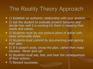 The Reality Theory Approach
   1) Establish an authentic relationship with your student.
   2) Get the student to evaluate present behavior and
    decide how well it is working for them in meeting their
    needs and values.
   3) Students must lay out positive plans of action with
    easily achievable steps.
   4) Students must commit by documenting and signing
    their plan.
   5) If it doesn’t work, revise the plan, rather than make
    excuses. Never give up!
   6) Students must see, feel, and hear the consequences
    of their actions.
   7) Reward successes.
 