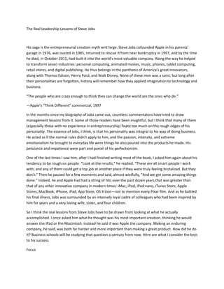 The Real Leadership Lessons of Steve Jobs



His saga is the entrepreneurial creation myth writ large: Steve Jobs cofounded Apple in his parents’
garage in 1976, was ousted in 1985, returned to rescue it from near bankruptcy in 1997, and by the time
he died, in October 2011, had built it into the world’s most valuable company. Along the way he helped
to transform seven industries: personal computing, animated movies, music, phones, tablet computing,
retail stores, and digital publishing. He thus belongs in the pantheon of America’s great innovators,
along with Thomas Edison, Henry Ford, and Walt Disney. None of these men was a saint, but long after
their personalities are forgotten, history will remember how they applied imagination to technology and
business.

“The people who are crazy enough to think they can change the world are the ones who do.”

—Apple’s “Think Different” commercial, 1997

In the months since my biography of Jobs came out, countless commentators have tried to draw
management lessons from it. Some of those readers have been insightful, but I think that many of them
(especially those with no experience in entrepreneurship) fixate too much on the rough edges of his
personality. The essence of Jobs, I think, is that his personality was integral to his way of doing business.
He acted as if the normal rules didn’t apply to him, and the passion, intensity, and extreme
emotionalism he brought to everyday life were things he also poured into the products he made. His
petulance and impatience were part and parcel of his perfectionism.

One of the last times I saw him, after I had finished writing most of the book, I asked him again about his
tendency to be rough on people. “Look at the results,” he replied. “These are all smart people I work
with, and any of them could get a top job at another place if they were truly feeling brutalized. But they
don’t.” Then he paused for a few moments and said, almost wistfully, “And we got some amazing things
done.” Indeed, he and Apple had had a string of hits over the past dozen years that was greater than
that of any other innovative company in modern times: iMac, iPod, iPod nano, iTunes Store, Apple
Stores, MacBook, iPhone, iPad, App Store, OS X Lion—not to mention every Pixar film. And as he battled
his final illness, Jobs was surrounded by an intensely loyal cadre of colleagues who had been inspired by
him for years and a very loving wife, sister, and four children.

So I think the real lessons from Steve Jobs have to be drawn from looking at what he actually
accomplished. I once asked him what he thought was his most important creation, thinking he would
answer the iPad or the Macintosh. Instead he said it was Apple the company. Making an enduring
company, he said, was both far harder and more important than making a great product. How did he do
it? Business schools will be studying that question a century from now. Here are what I consider the keys
to his success.

Focus
 