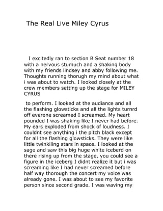 The Real Live Miley Cyrus




  I excitedly ran to section B Seat number 18
with a nervous stumuch and a shaking body
with my friends lindsey and abby following me.
Thoughts running thorugh my mind about what
i was about to watch. I looked closely at the
crew members setting up the stage for MILEY
CYRUS
 to perform. I looked at the audiance and all
the flashing glowsticks and all the lights turnrd
off everone screamed I screamed. My heart
pounded I was shaking like I never had before.
My ears exploded from shock of loudness. I
couldnt see anything i the pitch black except
for all the flashing glowsticks. They were like
little twinkiling stars in space. I looked at the
sage and saw this big huge white iceberd on
there rising up from the stage, you could see a
figure in the iceberg I didnt realize it but i was
screaming like I had never screamed before
half way thorough the concert my voice was
already gone. I was about to see my favorite
person since second grade. I was waving my
 