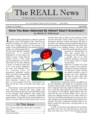 The official newsletter of the Rational Examination Association of Lincoln Land
“It’s a very dangerous thing to believe in nonsense.” — James Randi
Volume 14, Number 3 April 2006
In 1998 the Roper Organization conducted a poll that
directly asked 5,995 people if they “had been ab-
ducted by occupants of a UFO.” 20 answered “yes.” This
works out to roughly one-third of one percent in the
sample. If one extrapolated this to the general population,
roughly one million people believe
they have been abducted. Speaking
technically, it is actually
illegitimate to do this because the
margin of error is larger than the
response (0.33% ±1.4%). What
one can legitimately say is that the
belief that one has been abducted
is small—it cannot be larger than
1.7% of the general population.
We know from ufologists that a
few t housa nd cas es are
documented (published articles,
books, case files) or documentable
(unpublished letters). The real
number is somewhere in between.
Alien abduction, wherever you
place it on your personal worry list, at least doesn’t be-
long near the top. They are nowhere near being a pan-
demic.
Susan Clancy, in her recent Harvard University Press
book Abducted!, observed that many people who
contacted her believing they have been abducted by aliens
do not remember being abducted. They suspect they
would remember it though, if somebody hypnotically
regressed them. Though that should sound paradoxical, it
doesn’t, not really. Most of us have known since we were
kids that aliens make an effort to erase memories of their
activities from their victims’ minds. Try to, anyways. In
the premier abduction of Betty and Barney Hill back in
the Sixties, the suspicion that they had been abducted was
based on certain vivid dreams Betty had a few weeks after
an evening of ufo sightings during a trip home from
Canada that took longer than could be
accounted for. Subsequently, ufo
buffs took missing time in
association with ufo sightings as
a possible sign of an alien
abduction magically covered up
by the super science of highly
evolved aliens.
Mind you, it couldn’t be all that
super a science if the memories
resurfaced in dreams and hypno-
sis. Nor does it speak well they
are unable to prevent a sense of
missing time from appearing.
But facts are facts. Aliens only
try to be secretive. They don’t
always succeed.
Missing time in conjunction with an ufo sighting was
the only significant sign looked for by ufologists in the
Seventies, but the logic of alien concealment must have
led to suspicions that aliens might be hiding their activi-
ties so well that many people do not even suspect they
were abducted. In the Eighties, Budd Hopkins came for-
ward with the case of Steven Kilburn who it was sus-
pected was abducted because he was simply afraid of a
stretch of road. Kilburn himself had not seen an ufo. Hyp-
notic regression proved that Kilburn had an abduction ex-
perience. The signs of abduction thereafter began to ex-
pand to include any odd anxiety, recurring dream, or pe-
culiar anomaly.
In 1989, a book about alien abductions by psycholo-
gist Edith Fiore came out called Encounters and on the
back cover there was a list of “The Ten Most Common
(Continued on page 4)
Have You Been Abducted By Aliens? Hasn’t Everybody?
by Martin S. Kottmeyer
Have You Been Abducted by Aliens? Hasn’t Everybody?....... 1
Gleanings............................................................................... 3
Owen Twiddle...................................................................... 10
Punctuated equilibria............................................................ 11
In This Issue
 