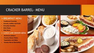 CRACKER BARREL- MENU
 BREAKFAST MENU


Traditional Favorites



Cereals, muffins and fruits



Everyday favorites



Side Plates



Kids Menu

 LUNCH AND DINNER MENU


Sandwich platters



Country Dinner Plates



Vegetables and Sides



Cracker Barrel Specialties

 