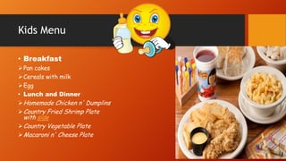 Kids Menu
• Breakfast
 Pan cakes
 Cereals with milk
 Egg
• Lunch and Dinner
 Homemade Chicken n' Dumplins
 Country Fried Shrimp Plate

with side
 Country Vegetable Plate
 Macaroni n' Cheese Plate

 