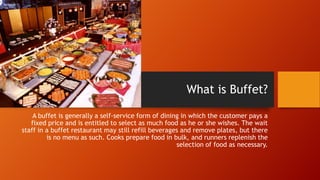 What is Buffet?
A buffet is generally a self-service form of dining in which the customer pays a
fixed price and is entitled to select as much food as he or she wishes. The wait
staff in a buffet restaurant may still refill beverages and remove plates, but there
is no menu as such. Cooks prepare food in bulk, and runners replenish the
selection of food as necessary.

 