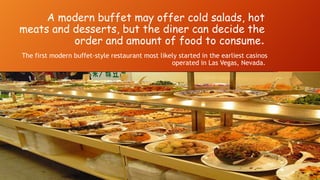 A modern buffet may offer cold salads, hot
meats and desserts, but the diner can decide the
order and amount of food to consume.
The first modern buffet-style restaurant most likely started in the earliest casinos
operated in Las Vegas, Nevada.

 