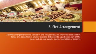 Buffet Arrangement
A buffet arrangement could consist of one long serving line with both cold and hot
items, or a collection of smaller stations dedicated to a particular part of the
meal, such as cold salads, meats, vegetables or desserts

 