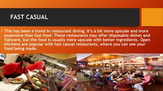 FAST CASUAL
• This has been a trend in restaurant dining. It’s a bit more upscale and more
expensive than fast food. These restaurants may offer disposable dishes and
flatware, but the food is usually more upscale with better ingredients. Open
kitchens are popular with fast casual restaurants, where you can see your
food being made.

 