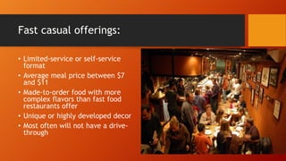 Fast casual offerings:
• Limited-service or self-service
format
• Average meal price between $7
and $11
• Made-to-order food with more
complex flavors than fast food
restaurants offer
• Unique or highly developed decor
• Most often will not have a drivethrough

 
