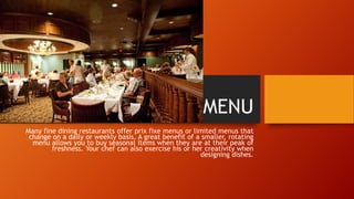 MENU
Many fine dining restaurants offer prix fixe menus or limited menus that
change on a daily or weekly basis. A great benefit of a smaller, rotating
menu allows you to buy seasonal items when they are at their peak of
freshness. Your chef can also exercise his or her creativity when
designing dishes.

 