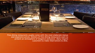Fine-dining restaurants usually come with the most elaborate menus
and expensive prices. Owners of fine-dining restaurants want to
present an atmosphere of elegance and grace. Many require
customers to make reservations to dine.

 