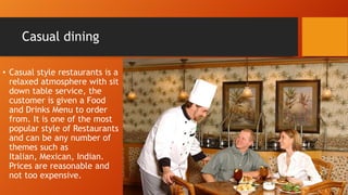 Casual dining
• Casual style restaurants is a
relaxed atmosphere with sit
down table service, the
customer is given a Food
and Drinks Menu to order
from. It is one of the most
popular style of Restaurants
and can be any number of
themes such as
Italian, Mexican, Indian.
Prices are reasonable and
not too expensive.

 