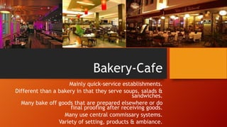 Bakery-Cafe
Mainly quick-service establishments.
Different than a bakery in that they serve soups, salads &
sandwiches.
Many bake off goods that are prepared elsewhere or do
final proofing after receiving goods.
Many use central commissary systems.
Variety of setting, products & ambiance.

 