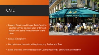 CAFE

• Counter Service and Casual Table Service.
Counter Service to place your order and
waiters will serve food and drink to the
table.
• Casual Atmosphere
• Hot drinks are the main selling items e.g. Coffee and Teas
• Cafes provide a limited selection of Cold & Hot Foods, Sandwiches and Pastries

 