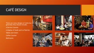 CAFÉ DESIGN

There are many designs of Cafes but
generally they should include;

A Service Counter
A display of foods such as Pastries
Tables and Chairs
Coffee Counter
Bathrooms

 