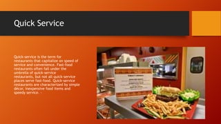 Quick Service

Quick-service is the term for
restaurants that capitalize on speed of
service and convenience. Fast-food
restaurants often fall under the
umbrella of quick-service
restaurants, but not all quick-service
places serve fast-food. Quick-service
restaurants are characterized by simple
décor, inexpensive food items and
speedy service. -

 