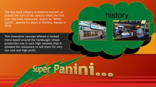 The fast food industry in America started at
around the turn of the century when the first
ever fast-food restaurant, known as ‘White
Castle’, opened it's doors in Wichita, Kansas in
1916.
This innovative concept offered a limited
menu based around the hamburger whose
production was in such high volumes that it
allowed the restaurant to sell them for very
low cost and high profit.

history

 