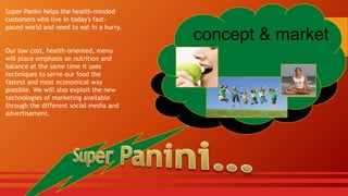 Super Panini helps the health-minded
customers who live in today's fastpaced world and need to eat in a hurry.

Our low cost, health-oriented, menu
will place emphasis on nutrition and
balance at the same time it uses
techniques to serve our food the
fastest and most economical way
possible. We will also exploit the new
technologies of marketing available
through the different social media and
advertisement.

concept & market

 