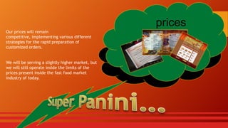prices
Our prices will remain
competitive, implementing various different
strategies for the rapid preparation of
customized orders.
We will be serving a slightly higher market, but
we will still operate inside the limits of the
prices present inside the fast food market
industry of today.

 