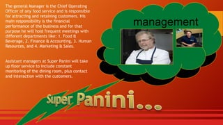 The general Manager is the Chief Operating
Officer of any food service and is responsible
for attracting and retaining customers. His
main responsibility is the financial
performance of the business and for that
purpose he will hold frequent meetings with
different departments like: 1. Food &
Beverage, 2. Finance & Accounting, 3. Human
Resources, and 4. Marketing & Sales.
Assistant managers at Super Panini will take
up floor service to include constant
monitoring of the dining room, plus contact
and interaction with the customers.

management

 